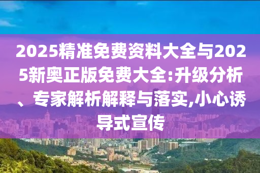 2025精準(zhǔn)免費(fèi)資料大全與2025新奧正版免費(fèi)大全:升級分析、專家解析解釋與落實(shí),小心誘導(dǎo)式宣傳