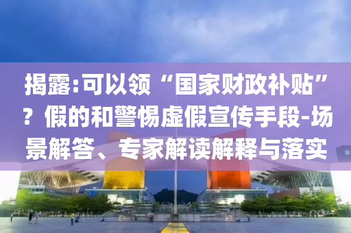 揭露:可以領(lǐng)“國家財(cái)政補(bǔ)貼”？假的和警惕虛假宣傳手段-場景解答、專家解讀解釋與落實(shí)