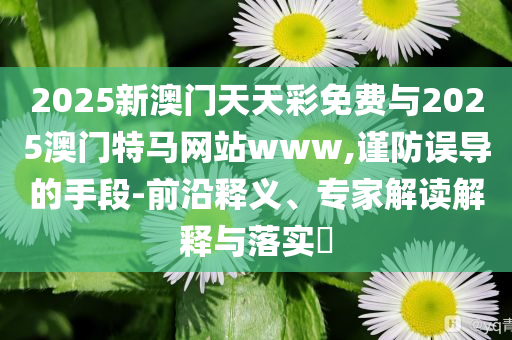 2025新澳門天天彩免費(fèi)與2025澳門特馬網(wǎng)站www,謹(jǐn)防誤導(dǎo)的手段-前沿釋義、專家解讀解釋與落實(shí)?