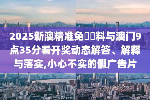 2025新澳精準(zhǔn)免費(fèi)資料與澳門(mén)9點(diǎn)35分看開(kāi)獎(jiǎng)動(dòng)態(tài)解答、解釋與落實(shí),小心不實(shí)的假?gòu)V告片