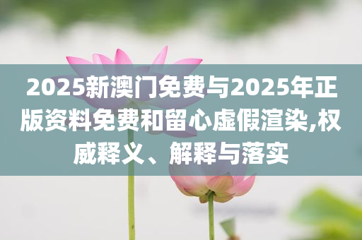 2025新澳門(mén)免費(fèi)與2025年正版資料免費(fèi)和留心虛假渲染,權(quán)威釋義、解釋與落實(shí)