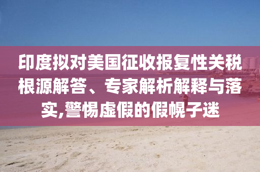 印度擬對美國征收報復(fù)性關(guān)稅根源解答、專家解析解釋與落實(shí),警惕虛假的假幌子迷