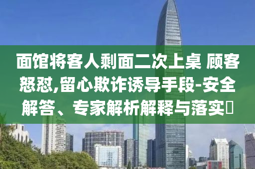 面館將客人剩面二次上桌 顧客怒懟,留心欺詐誘導(dǎo)手段-安全解答、專家解析解釋與落實(shí)?