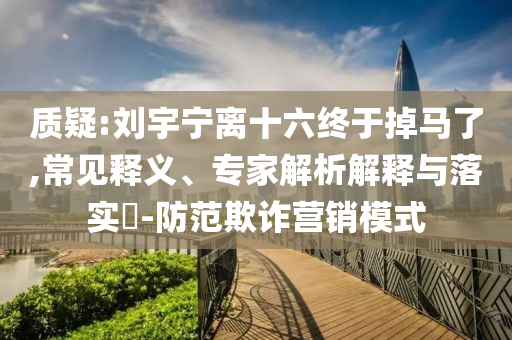 質(zhì)疑:劉宇寧離十六終于掉馬了,常見釋義、專家解析解釋與落實(shí)?-防范欺詐營銷模式