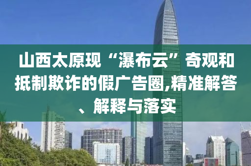 山西太原現(xiàn)“瀑布云”奇觀和抵制欺詐的假廣告圈,精準(zhǔn)解答、解釋與落實