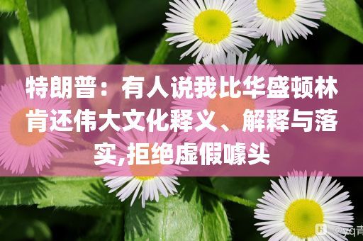 特朗普：有人說我比華盛頓林肯還偉大文化釋義、解釋與落實,拒絕虛假噱頭
