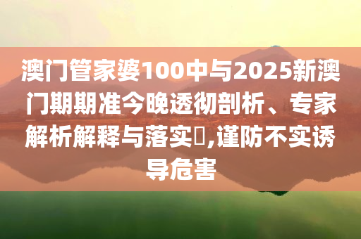 澳門管家婆100中與2025新澳門期期準今晚透徹剖析、專家解析解釋與落實?,謹防不實誘導(dǎo)危害