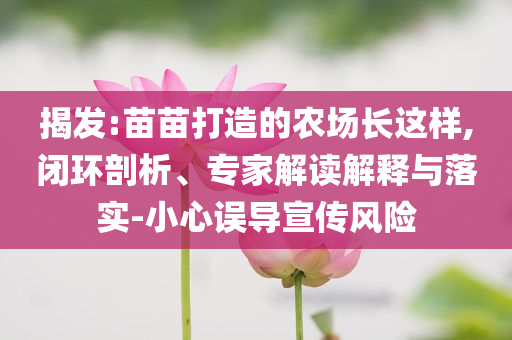 揭發(fā):苗苗打造的農(nóng)場長這樣,閉環(huán)剖析、專家解讀解釋與落實(shí)-小心誤導(dǎo)宣傳風(fēng)險(xiǎn)