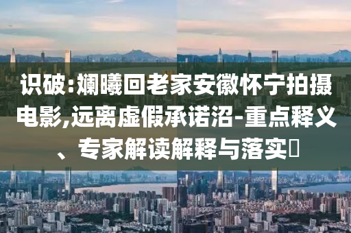 識破:斕曦回老家安徽懷寧拍攝電影,遠離虛假承諾沼-重點釋義、專家解讀解釋與落實?