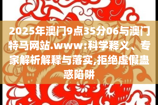 2025年澳門9點35分06與澳門特馬網(wǎng)站.www:科學釋義、專家解析解釋與落實,拒絕虛假蠱惑陷阱