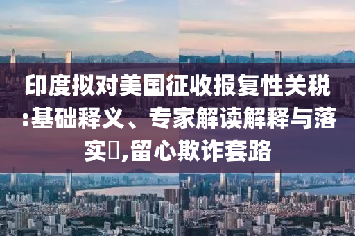 印度擬對美國征收報復性關稅:基礎釋義、專家解讀解釋與落實?,留心欺詐套路