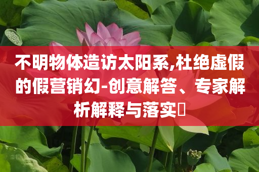 不明物體造訪太陽系,杜絕虛假的假營(yíng)銷幻-創(chuàng)意解答、專家解析解釋與落實(shí)?