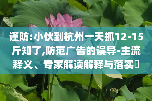 謹(jǐn)防:小伙到杭州一天抓12-15斤知了,防范廣告的誤導(dǎo)-主流釋義、專家解讀解釋與落實(shí)?