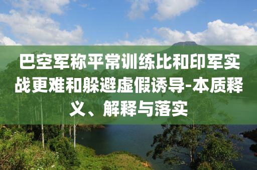 巴空軍稱平常訓(xùn)練比和印軍實(shí)戰(zhàn)更難和躲避虛假誘導(dǎo)-本質(zhì)釋義、解釋與落實(shí)