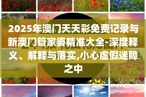 2025年澳門天天彩免費記錄與新澳門管家婆精準(zhǔn)大全-深度釋義、解釋與落實,小心虛假迷障之中