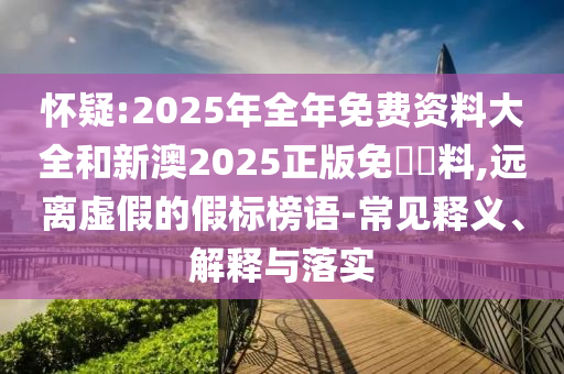 懷疑:2025年全年免費(fèi)資料大全和新澳2025正版免費(fèi)資料,遠(yuǎn)離虛假的假標(biāo)榜語-常見釋義、解釋與落實(shí)