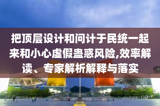 把頂層設(shè)計(jì)和問計(jì)于民統(tǒng)一起來和小心虛假蠱惑風(fēng)險(xiǎn),效率解讀、專家解析解釋與落實(shí)
