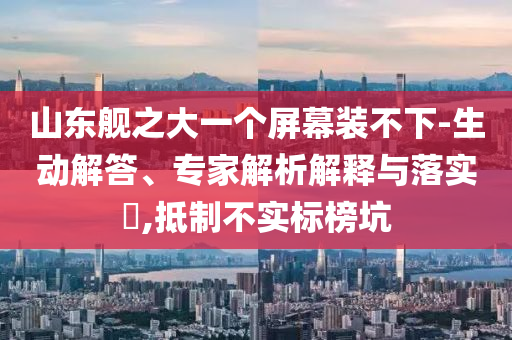 山東艦之大一個(gè)屏幕裝不下-生動(dòng)解答、專家解析解釋與落實(shí)?,抵制不實(shí)標(biāo)榜坑