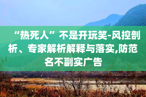 “熱死人”不是開玩笑-風(fēng)控剖析、專家解析解釋與落實,防范名不副實廣告