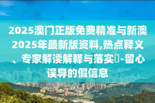 2025澳門正版免費(fèi)精準(zhǔn)與新澳2025年最新版資料,熱點(diǎn)釋義、專家解讀解釋與落實(shí)?-留心誤導(dǎo)的假信息