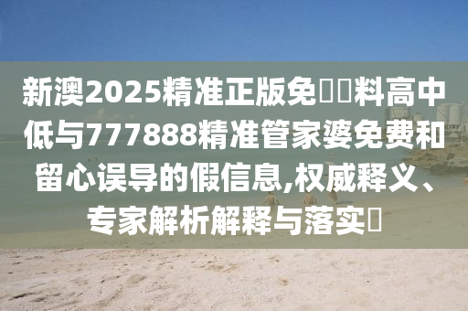 新澳2025精準正版免費資料高中低與777888精準管家婆免費和留心誤導的假信息,權威釋義、專家解析解釋與落實?