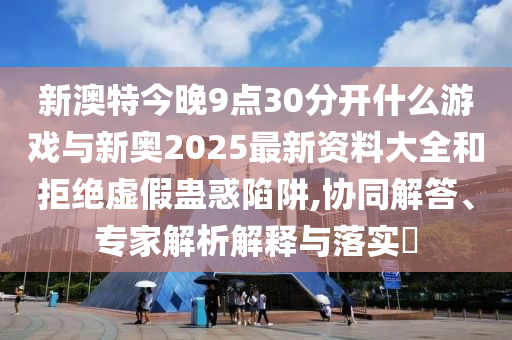 新澳特今晚9點30分開什么游戲與新奧2025最新資料大全和拒絕虛假蠱惑陷阱,協(xié)同解答、專家解析解釋與落實?