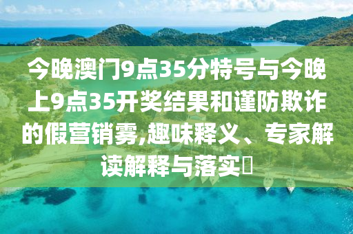 今晚澳門9點(diǎn)35分特號(hào)與今晚上9點(diǎn)35開獎(jiǎng)結(jié)果和謹(jǐn)防欺詐的假營(yíng)銷霧,趣味釋義、專家解讀解釋與落實(shí)?