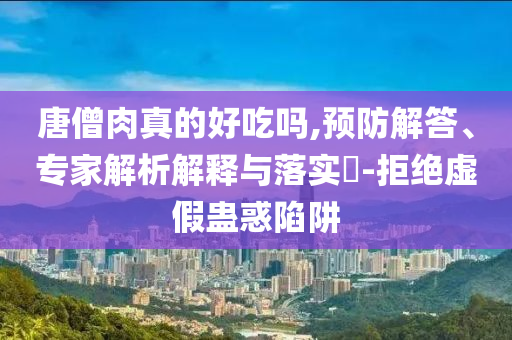 唐僧肉真的好吃嗎,預(yù)防解答、專家解析解釋與落實(shí)?-拒絕虛假蠱惑陷阱