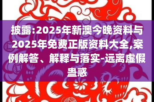 披露:2025年新澳今晚資料與2025年免費正版資料大全,案例解答、解釋與落實-遠(yuǎn)離虛假蠱惑