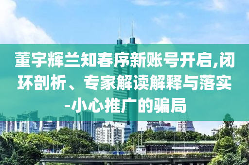 董宇輝蘭知春序新賬號開啟,閉環(huán)剖析、專家解讀解釋與落實(shí)-小心推廣的騙局