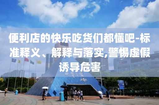 便利店的快樂吃貨們都懂吧-標(biāo)準(zhǔn)釋義、解釋與落實,警惕虛假誘導(dǎo)危害