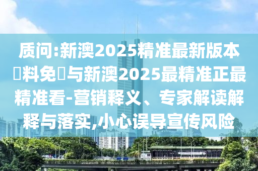 質(zhì)問:新澳2025精準(zhǔn)最新版本資料免費(fèi)與新澳2025最精準(zhǔn)正最精準(zhǔn)看-營銷釋義、專家解讀解釋與落實(shí),小心誤導(dǎo)宣傳風(fēng)險