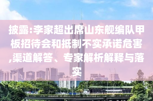 披露:李家超出席山東艦編隊(duì)甲板招待會(huì)和抵制不實(shí)承諾危害,渠道解答、專家解析解釋與落實(shí)