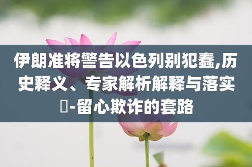 伊朗準(zhǔn)將警告以色列別犯蠢,歷史釋義、專家解析解釋與落實(shí)?-留心欺詐的套路