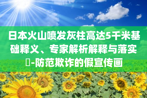 日本火山噴發(fā)灰柱高達(dá)5千米基礎(chǔ)釋義、專家解析解釋與落實(shí)?-防范欺詐的假宣傳畫