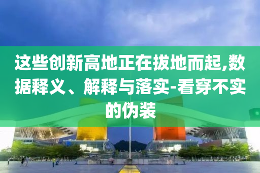 這些創(chuàng)新高地正在拔地而起,數(shù)據(jù)釋義、解釋與落實(shí)-看穿不實(shí)的偽裝