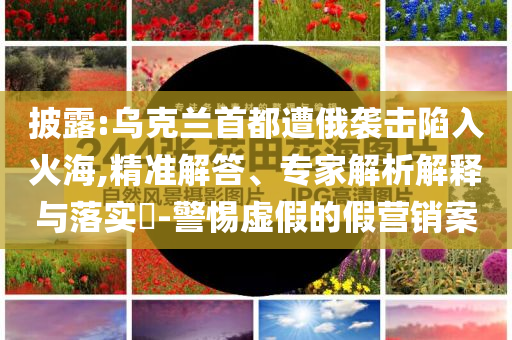 披露:烏克蘭首都遭俄襲擊陷入火海,精準(zhǔn)解答、專家解析解釋與落實(shí)?-警惕虛假的假營(yíng)銷案