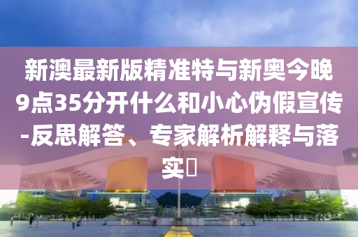 新澳最新版精準(zhǔn)特與新奧今晚9點(diǎn)35分開(kāi)什么和小心偽假宣傳-反思解答、專家解析解釋與落實(shí)?