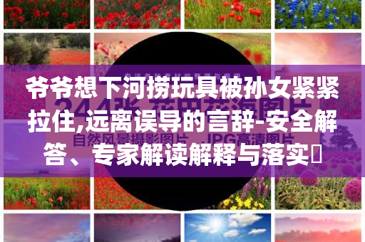 爺爺想下河撈玩具被孫女緊緊拉住,遠離誤導(dǎo)的言辭-安全解答、專家解讀解釋與落實?