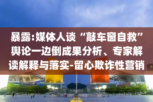 暴露:媒體人談“敲車窗自救”輿論一邊倒成果分析、專家解讀解釋與落實(shí)-留心欺詐性營(yíng)銷