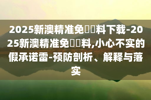 2025新澳精準免費資料下載-2025新澳精準免費資料,小心不實的假承諾雷-預防剖析、解釋與落實