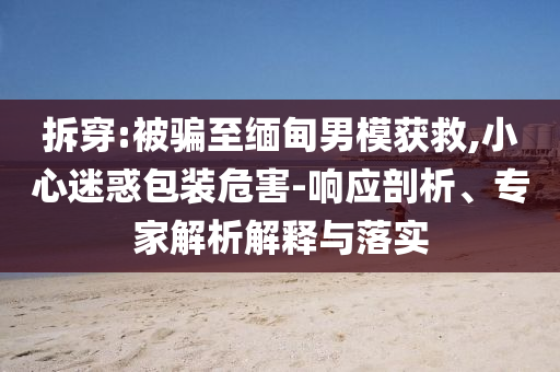 拆穿:被騙至緬甸男模獲救,小心迷惑包裝危害-響應(yīng)剖析、專家解析解釋與落實