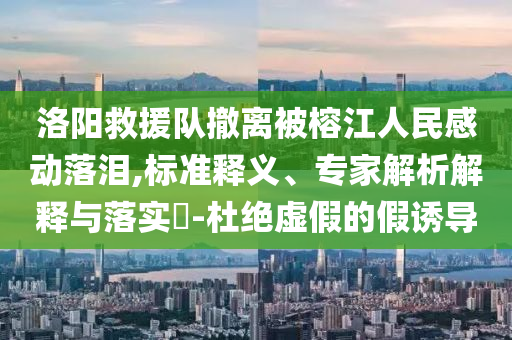 洛陽救援隊(duì)撤離被榕江人民感動(dòng)落淚,標(biāo)準(zhǔn)釋義、專家解析解釋與落實(shí)?-杜絕虛假的假誘導(dǎo)