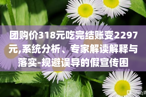團(tuán)購價(jià)318元吃完結(jié)賬變2297元,系統(tǒng)分析、專家解讀解釋與落實(shí)-規(guī)避誤導(dǎo)的假宣傳困