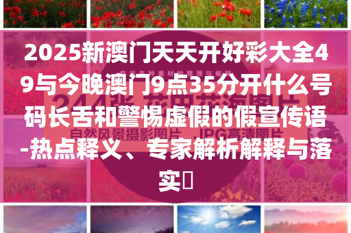 2025新澳門天天開好彩大全49與今晚澳門9點(diǎn)35分開什么號(hào)碼長(zhǎng)舌和警惕虛假的假宣傳語-熱點(diǎn)釋義、專家解析解釋與落實(shí)?