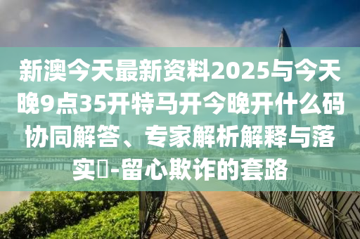 新澳今天最新資料2025與今天晚9點(diǎn)35開特馬開今晚開什么碼協(xié)同解答、專家解析解釋與落實(shí)?-留心欺詐的套路