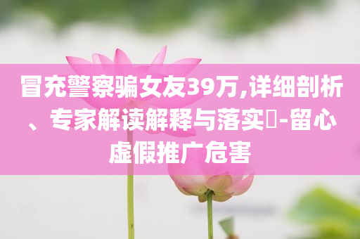 冒充警察騙女友39萬,詳細(xì)剖析、專家解讀解釋與落實?-留心虛假推廣危害