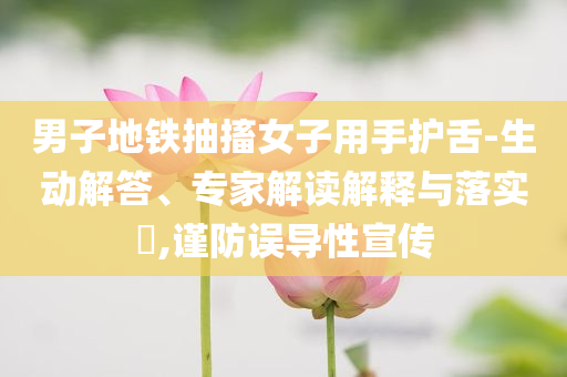 男子地鐵抽搐女子用手護(hù)舌-生動(dòng)解答、專家解讀解釋與落實(shí)?,謹(jǐn)防誤導(dǎo)性宣傳