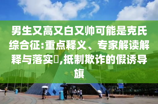 男生又高又白又帥可能是克氏綜合征:重點釋義、專家解讀解釋與落實?,抵制欺詐的假誘導旗