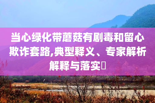 當心綠化帶蘑菇有劇毒和留心欺詐套路,典型釋義、專家解析解釋與落實?